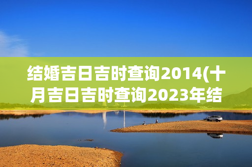 结婚吉日吉时查询2014(十月吉日吉时查询2023年结婚)