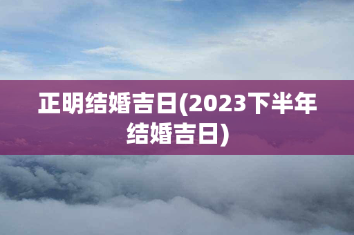 正明结婚吉日(2023下半年结婚吉日)