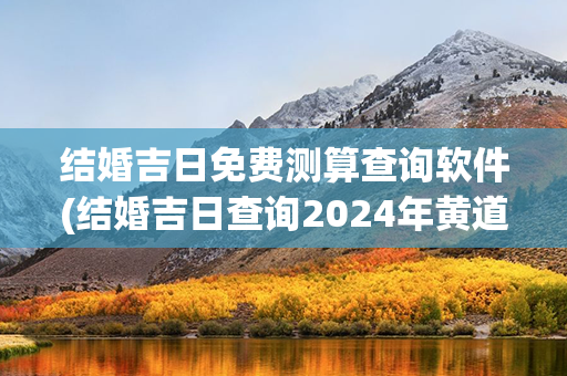 结婚吉日免费测算查询软件(结婚吉日查询2024年黄道吉日)