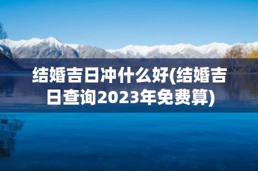 结婚吉日冲什么好(结婚吉日查询2023年免费算)