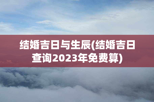 结婚吉日与生辰(结婚吉日查询2023年免费算)