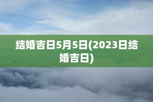 结婚吉日5月5日(2023日结婚吉日)