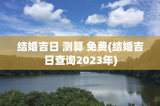 结婚吉日 测算 免费(结婚吉日查询2023年)