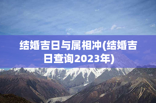 结婚吉日与属相冲(结婚吉日查询2023年)