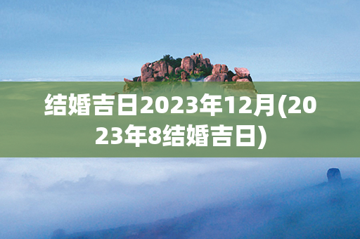 结婚吉日2023年12月(2023年8结婚吉日)