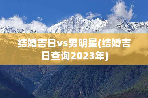 结婚吉日vs男明星(结婚吉日查询2023年)