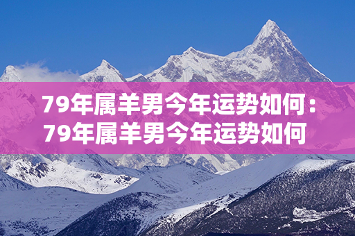 79年属羊男今年运势如何：79年属羊男今年运势如何 