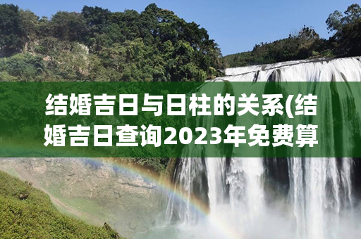 结婚吉日与日柱的关系(结婚吉日查询2023年免费算)