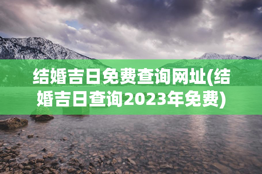 结婚吉日免费查询网址(结婚吉日查询2023年免费)