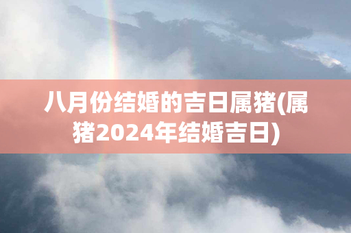 八月份结婚的吉日属猪(属猪2024年结婚吉日)