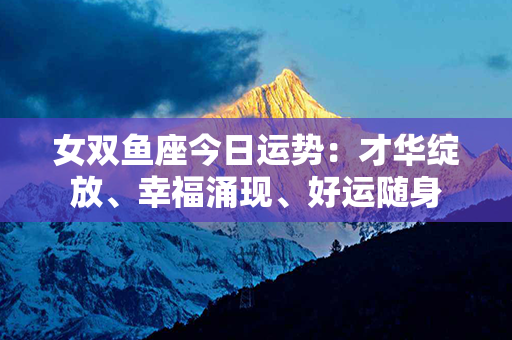 女双鱼座今日运势：才华绽放、幸福涌现、好运随身