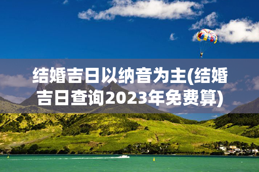 结婚吉日以纳音为主(结婚吉日查询2023年免费算)