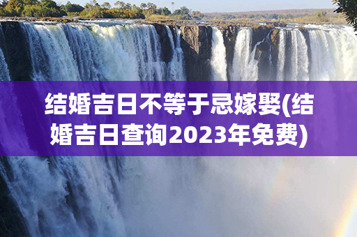 结婚吉日不等于忌嫁娶(结婚吉日查询2023年免费)