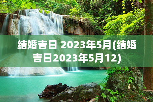 结婚吉日 2023年5月(结婚吉日2023年5月12)