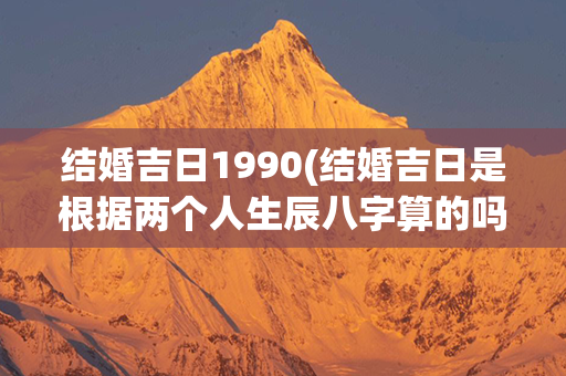 结婚吉日1990(结婚吉日是根据两个人生辰八字算的吗)