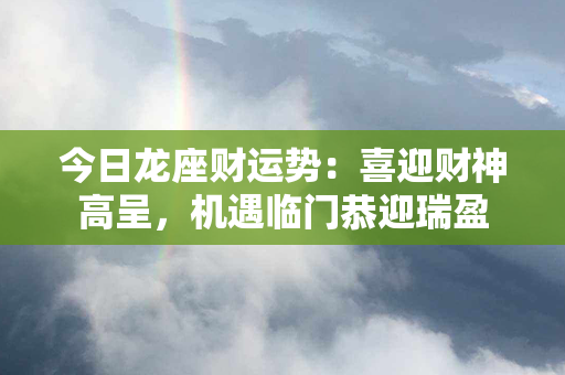 今日龙座财运势：喜迎财神高呈，机遇临门恭迎瑞盈