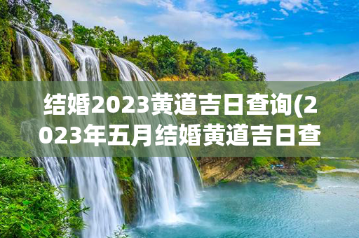 结婚2023黄道吉日查询(2023年五月结婚黄道吉日查询)