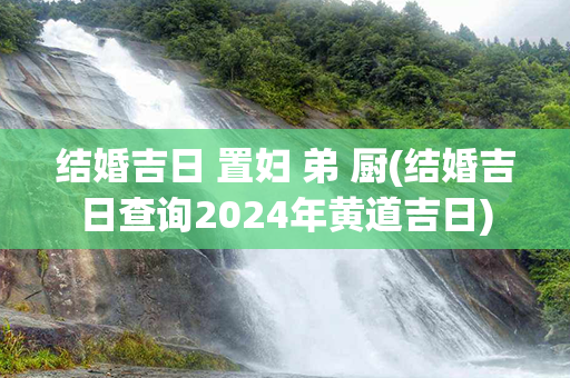 结婚吉日 置妇 弟 厨(结婚吉日查询2024年黄道吉日)