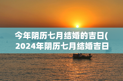 今年阴历七月结婚的吉日(2024年阴历七月结婚吉日)