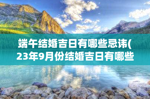 端午结婚吉日有哪些忌讳(23年9月份结婚吉日有哪些)