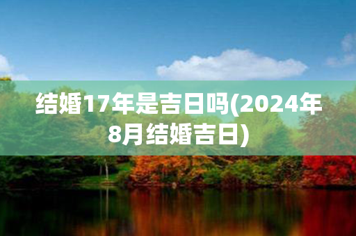 结婚17年是吉日吗(2024年8月结婚吉日)