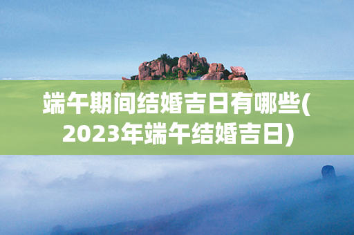 端午期间结婚吉日有哪些(2023年端午结婚吉日)