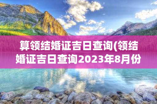 算领结婚证吉日查询(领结婚证吉日查询2023年8月份)