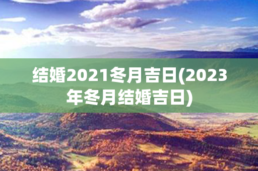 结婚2021冬月吉日(2023年冬月结婚吉日)