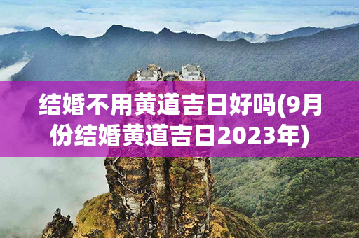 结婚不用黄道吉日好吗(9月份结婚黄道吉日2023年)