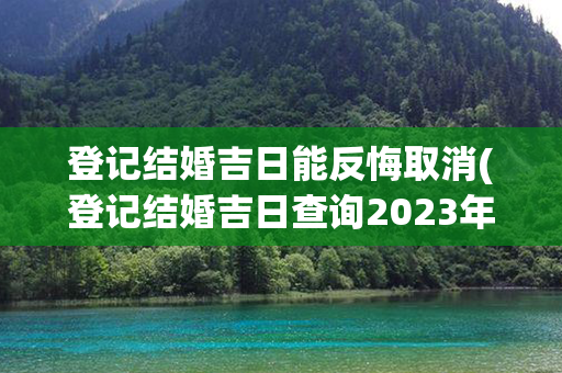 登记结婚吉日能反悔取消(登记结婚吉日查询2023年)