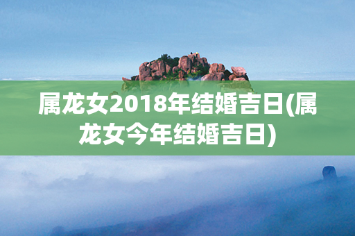 属龙女2018年结婚吉日(属龙女今年结婚吉日)