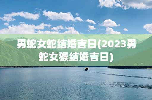 男蛇女蛇结婚吉日(2023男蛇女猴结婚吉日)