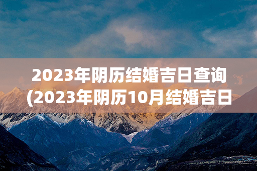 2023年阴历结婚吉日查询(2023年阴历10月结婚吉日)