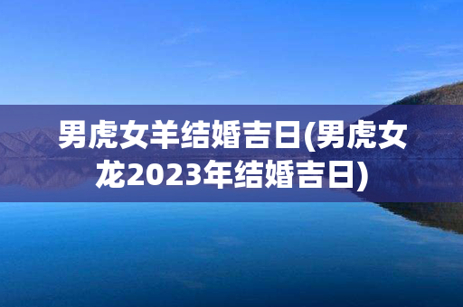 男虎女羊结婚吉日(男虎女龙2023年结婚吉日)