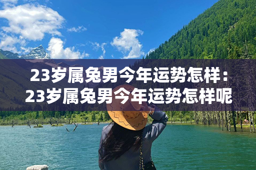 23岁属兔男今年运势怎样：23岁属兔男今年运势怎样呢 