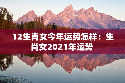 12生肖女今年运势怎样：生肖女2021年运势 