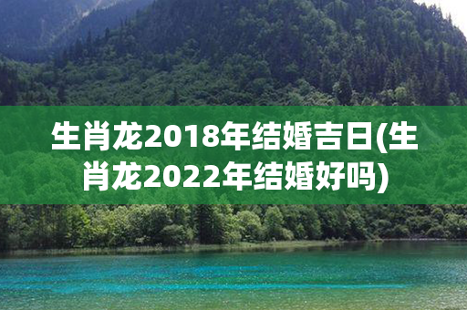 生肖龙2018年结婚吉日(生肖龙2022年结婚好吗)