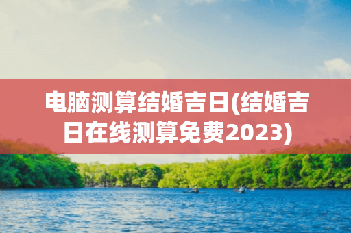 电脑测算结婚吉日(结婚吉日在线测算免费2023)