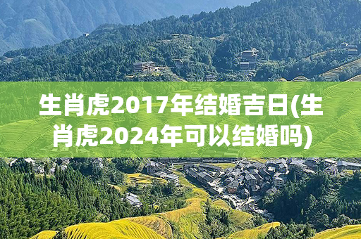 生肖虎2017年结婚吉日(生肖虎2024年可以结婚吗)