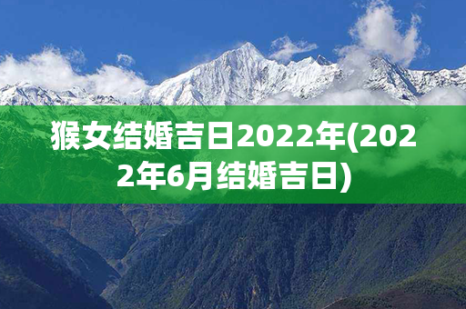 猴女结婚吉日2022年(2022年6月结婚吉日)