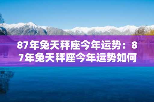 87年兔天秤座今年运势：87年兔天秤座今年运势如何 