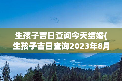 生孩子吉日查询今天结婚(生孩子吉日查询2023年8月)