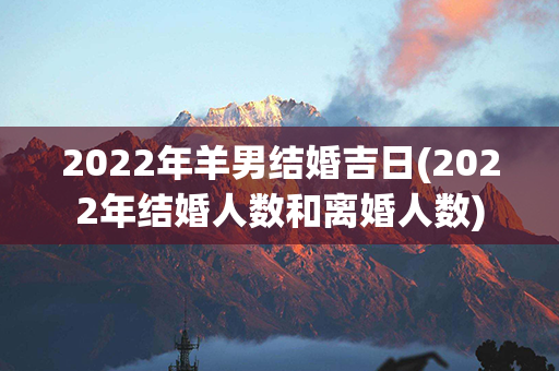 2022年羊男结婚吉日(2022年结婚人数和离婚人数)