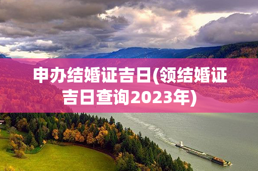 申办结婚证吉日(领结婚证吉日查询2023年)