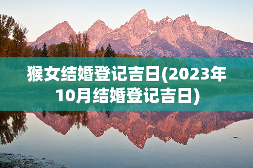 猴女结婚登记吉日(2023年10月结婚登记吉日)