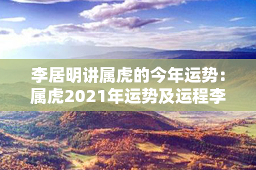 李居明讲属虎的今年运势：属虎2021年运势及运程李居明 