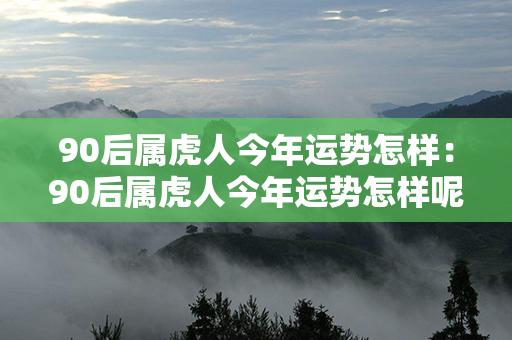 90后属虎人今年运势怎样：90后属虎人今年运势怎样呢 