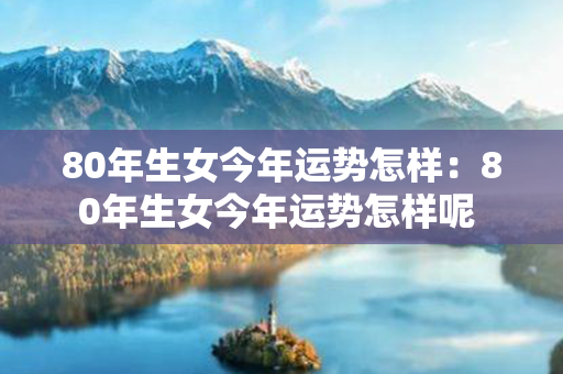 80年生女今年运势怎样：80年生女今年运势怎样呢 