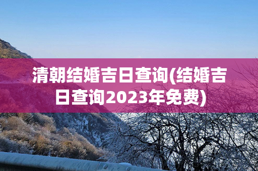 清朝结婚吉日查询(结婚吉日查询2023年免费)