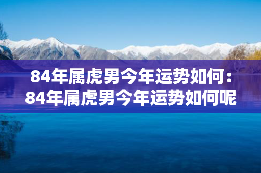 84年属虎男今年运势如何：84年属虎男今年运势如何呢 